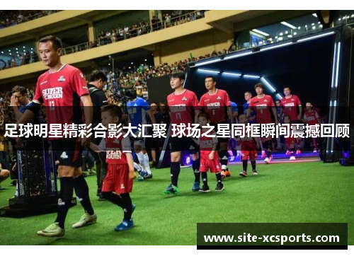 足球明星精彩合影大汇聚 球场之星同框瞬间震撼回顾 足球明星精彩合影大汇聚 球场之星同框瞬间震撼回顾