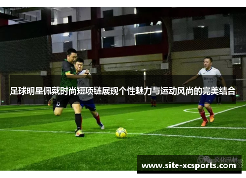 足球明星佩戴时尚短项链展现个性魅力与运动风尚的完美结合 足球明星佩戴时尚短项链展现个性魅力与运动风尚的完美结合