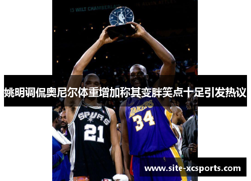 姚明调侃奥尼尔体重增加称其变胖笑点十足引发热议 姚明调侃奥尼尔体重增加称其变胖笑点十足引发热议