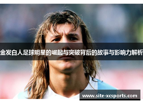 金发白人足球明星的崛起与突破背后的故事与影响力解析 金发白人足球明星的崛起与突破背后的故事与影响力解析